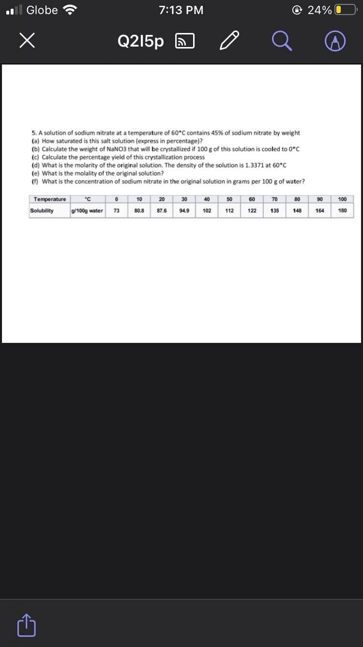 ll Globe
7:13 PM
O24% O
Q215p
5. A solution of sodium nitrate at a temperature of 60°C contains 45% of sodium nitrate by weight
(a) How saturated is this salt solution (express in percentage)?
(b) Calculate the weight of NaNO3 that will be crystallized if 100 g of this solution is cooled to 0*c
(c) Calculate the percentage yield of this crystallization process
(d) What is the molarity of the original solution. The density of the solution is 1.3371 at 60°C
(e) What is the molality of the original solution?
(f) What is the concentration of sodium nitrate in the original solution in grams per 100 g of water?
Temperature
"C
10
20
30
40
50
60
70
80
90
100
Solubility
g/100g water
73
80.8
87.6
94.9
102
112
122
135
148
164
180
