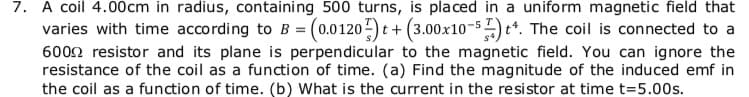 7. A coil 4.00cm in radius, containing 500 turns, is pla ced in a uniform magnetic field that
varies with time according to B = (0.0120)t+ (3.00x10-5) t*. The coil is connected to a
6002 resistor and its plane is perpendicular to the magnetic field. You can ignore the
resistance of the coil as a function of time. (a) Find the magnitude of the induced emf in
the coil as a function of time. (b) What is the current in the resistor at time t=5.00s.
