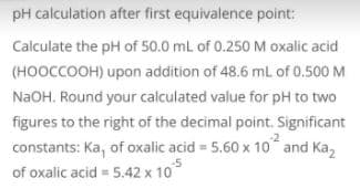 pH calculation after first equivalence point:
Calculate the pH of 50.0 mL of 0.250 M oxalic acid
(HOOCCOOH) upon addition of 48.6 mL of 0.500 M
NAOH. Round your calculated value for pH to two
figures to the right of the decimal point. Significant
constants: Ka, of oxalic acid = 5.60 x 10 and Ka,
of oxalic acid = 5.42 x 10
