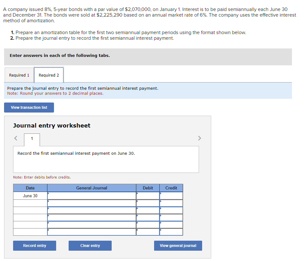 A company issued 8%, 5-year bonds with a par value of $2,070,000, on January 1. Interest is to be paid semiannually each June 30
and December 31. The bonds were sold at $2,225,290 based on an annual market rate of 6%. The company uses the effective interest
method of amortization.
1. Prepare an amortization table for the first two semiannual payment periods using the format shown below.
2. Prepare the journal entry to record the first semiannual interest payment.
Enter answers in each of the following tabs.
Required 1 Required 2
Prepare the journal entry to record the first semiannual interest payment.
Note: Round your answers to 2 decimal places.
View transaction list
Journal entry worksheet
<
1
Record the first semiannual interest payment on June 30.
Note: Enter debits before credits.
Date
June 30
Record entry
General Journal
Clear entry
Debit
Credit
View general journal
>
