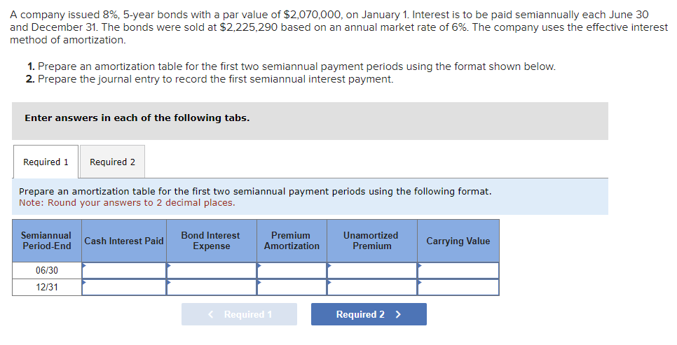 A company issued 8%, 5-year bonds with a par value of $2,070,000, on January 1. Interest is to be paid semiannually each June 30
and December 31. The bonds were sold at $2,225,290 based on an annual market rate of 6%. The company uses the effective interest
method of amortization.
1. Prepare an amortization table for the first two semiannual payment periods using the format shown below.
2. Prepare the journal entry to record the first semiannual interest payment.
Enter answers in each of the following tabs.
Required 1 Required 2
Prepare an amortization table for the first two semiannual payment periods using the following format.
Note: Round your answers to 2 decimal places.
Semiannual
Period-End
06/30
12/31
Cash Interest Paid
Bond Interest
Expense
Premium
Amortization
< Required 1
Unamortized
Premium
Required 2 >
Carrying Value