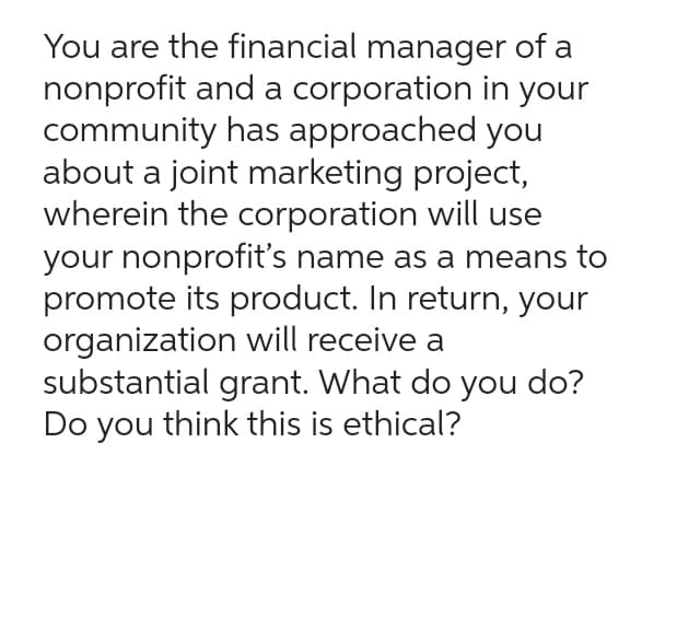 You are the financial manager of a
nonprofit and a corporation in your
community has approached you
about a joint marketing project,
wherein the corporation will use
your nonprofit's name as a means to
promote its product. In return, your
organization will receive a
substantial grant. What do you do?
Do you think this is ethical?