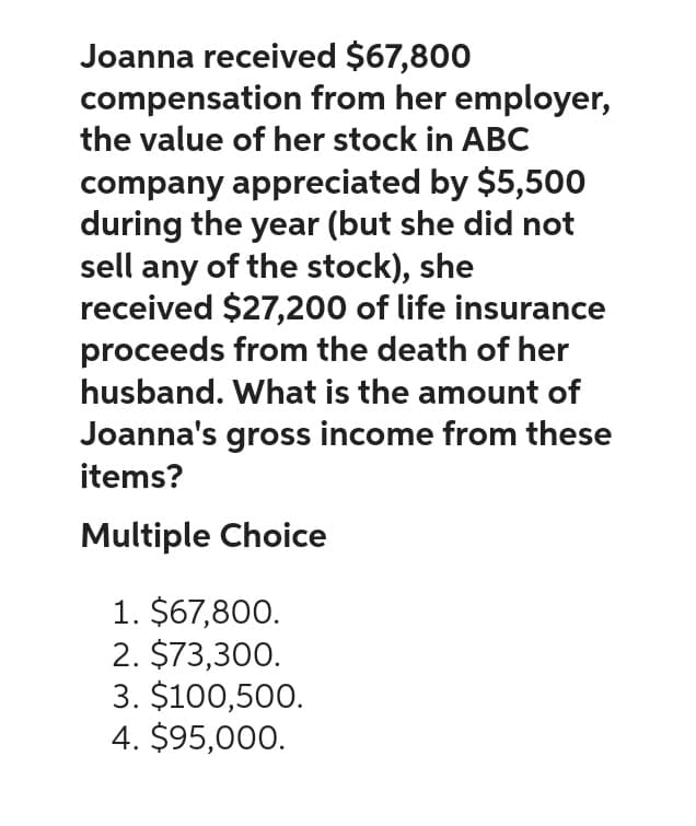 Joanna received $67,800
compensation
the value of her stock in ABC
from her employer,
company appreciated by $5,500
during the year (but she did not
sell any of the stock), she
received $27,200 of life insurance
proceeds from the death of her
husband. What is the amount of
Joanna's gross income from these
items?
Multiple Choice
1. $67,800.
2. $73,300.
3. $100,500.
4. $95,000.