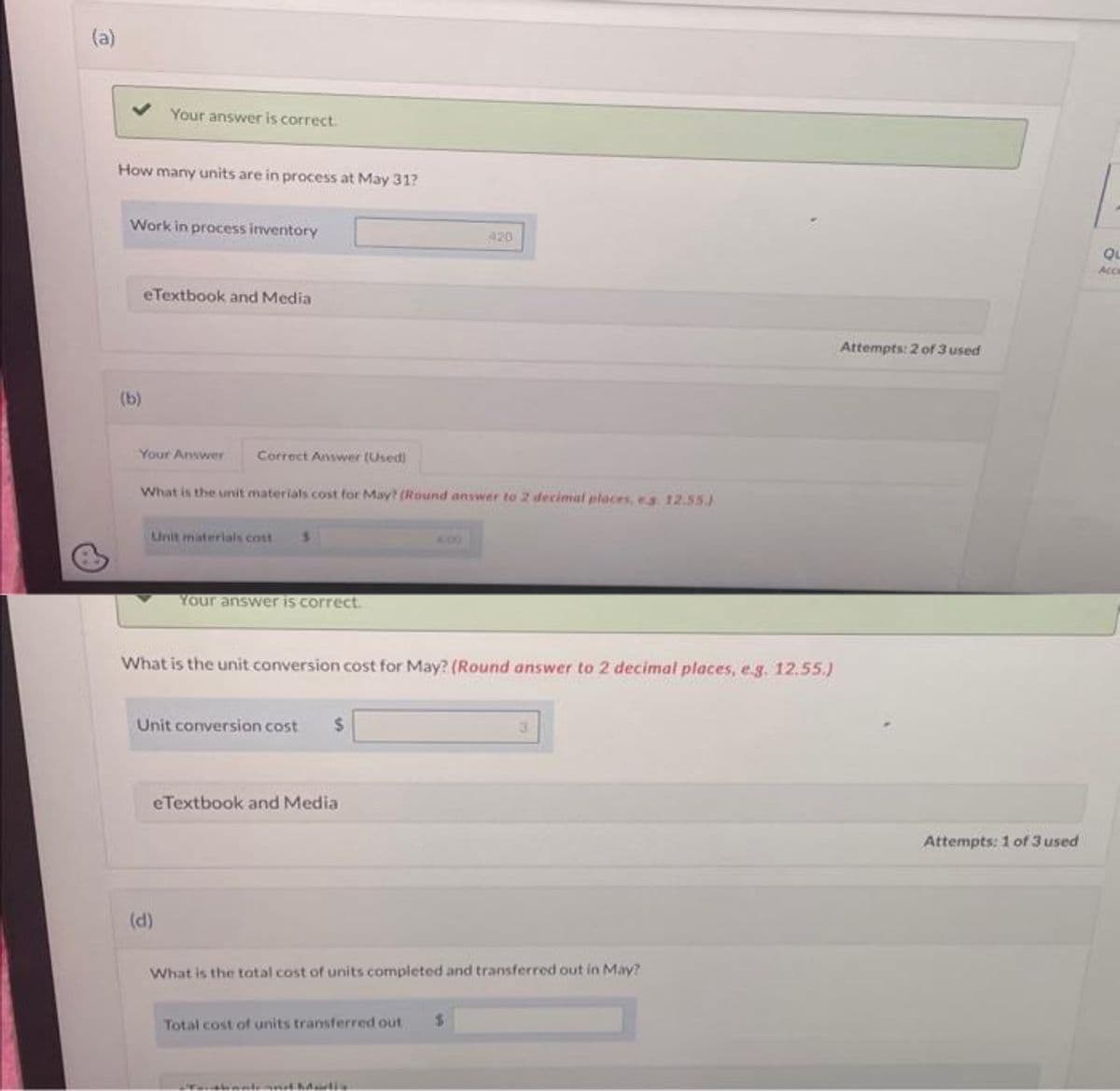 (a)
How many units are in process at May 31?
Your answer is correct.
Work in process inventory
(b)
eTextbook and Media
Your Answer
Correct Answer (Used)
What is the unit materials cost for May? (Round answer to 2 decimal places, es 12.55.)
Unit materials cost
Your answer is correct.
(d)
What is the unit conversion cost for May? (Round answer to 2 decimal places, e.g. 12.55.)
Unit conversion cost $
eTextbook and Media
420
What is the total cost of units completed and transferred out in May?
Total cost of units transferred out $
Touthandarti
Attempts: 2 of 3 used
Attempts: 1 of 3 used
QL