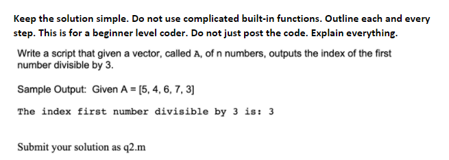 Keep the solution simple. Do not use complicated built-in functions. Outline each and every
step. This is for a beginner level coder. Do not just post the code. Explain everything.
Write a script that given a vector, called A, of n numbers, outputs the index of the first
number divisible by 3.
Sample Output: Given A = [5, 4, 6, 7, 3]
The index first number divisible by 3 is: 3
Submit your solution as q2.m
