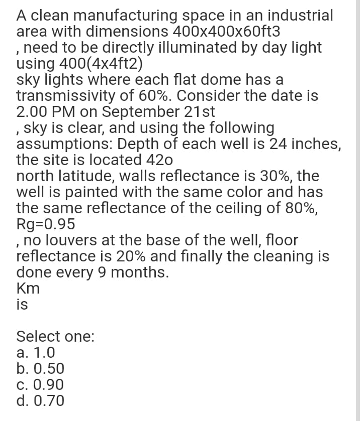 A clean manufacturing space in an industrial
area with dimensions 400x400x60ft3
,need to be directly illuminated by day light
using 400(4x4ft2)
sky lights where each flat dome has a
transmissivity of 60%. Consider the date is
2.00 PM on September 21st
, sky is clear, and using the following
assumptions: Depth of each well is 24 inches,
the site is located 420
north latitude, walls reflectance is 30%, the
well is painted with the same color and has
the same reflectance of the ceiling of 80%,
Rg=0.95
no louvers at the base of the well, floor
reflectance is 20% and finally the cleaning is
done every 9 months.
Km
is
Select one:
а. 1.0
b. 0.50
С. 0.90
d. 0.70
