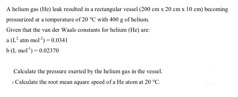 A helium gas (He) leak resulted in a rectangular vessel (200 cm x 20 cm x 10 cm) becoming
pressurized at a temperature of 20 °C with 400 g of helium.
Given that the van der Waals constants for helium (He) are:
a (L? atm mol?) = 0.0341
b (L mol) = 0.02370
Calculate the pressure exerted by the helium gas in the vessel.
Calculate the root mean square speed of a He atom at 20 °C.
