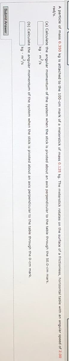 A particle of mass 0.350 kg is attached to the 100-cm mark of a meterstick of mass 0.125 kg. The meterstick rotates on the surface of a frictionless, horizontal table with an angular speed of 2.00
rad/s.
(a) Calculate the angular momentum of the system when the stick is pivoted about an axis perpendicular to the table through the 50.0-cm mark.
kg m2/s
(b) Calculate the angular momentum of the system when the stick is pivoted about an axis perpendicular to the table through the 0-cm mark.
kg m2/s
Submit Answer