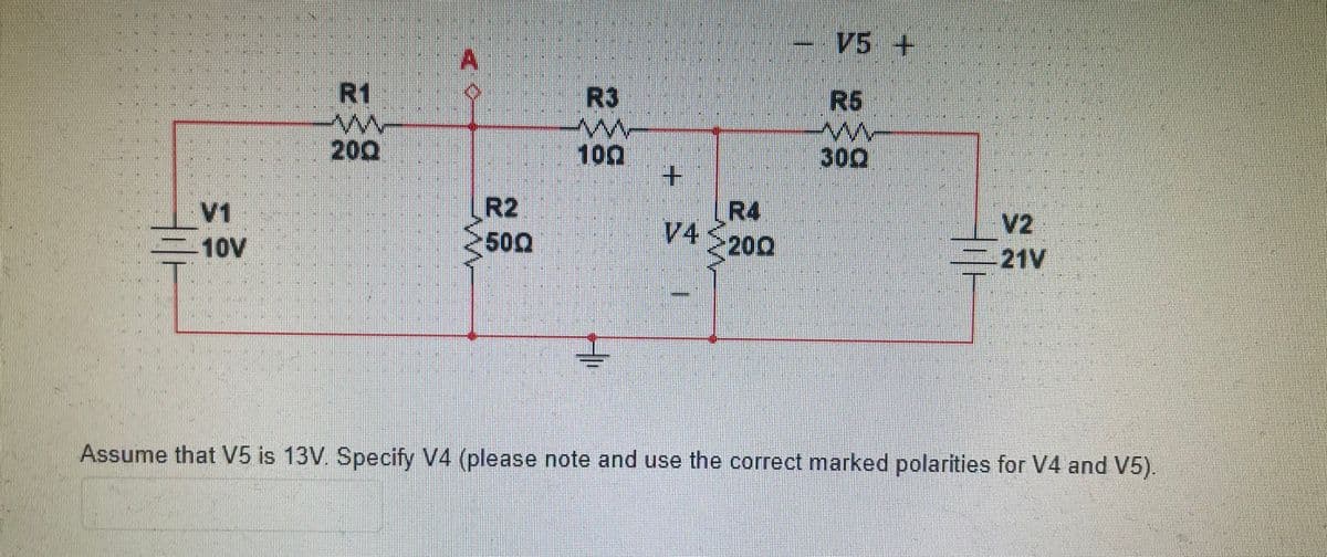 V5 +
A
R1
R3
R5
200
100
+.
R4
V4
300
V1
10V
R2
500
V2
-21V
200
Assume that V5 is 13V. Specify V4 (please note and use the correct marked polarities for V4 and V5).
