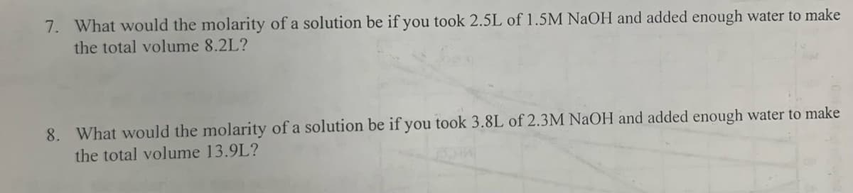 7. What would the molarity of a solution be if you took 2.5L of 1.5M NaOH and added enough water to make
the total volume 8.2L?
8. What would the molarity of a solution be if you took 3.8L of 2.3M NaOH and added enough water to make
the total volume 13.9L?