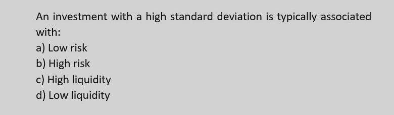 An investment with a high standard deviation is typically associated
with:
a) Low risk
b) High risk
c) High liquidity
d) Low liquidity