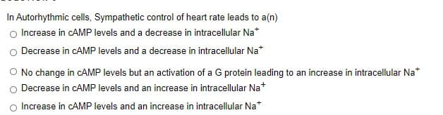 In Autorhythmic cells, Sympathetic control of heart rate leads to a(n)
Increase in CAMP levels and a decrease in intracellular Na*
Decrease in CAMP levels and a decrease in intracellular Na*
O No change in CAMP levels but an activation of a G protein leading to an increase in intracellular Na
Decrease in CAMP levels and an increase in intracellular Na*
Increase in CAMP levels and an increase in intracellular Na*
