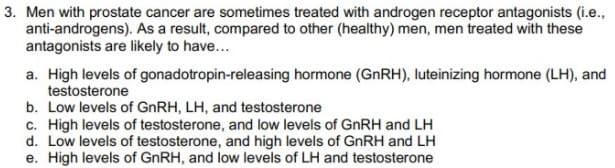 3. Men with prostate cancer are sometimes treated with androgen receptor antagonists (i.e.,
anti-androgens). As a result, compared to other (healthy) men, men treated with these
antagonists are likely to have...
a. High levels of gonadotropin-releasing hormone (GNRH), luteinizing hormone (LH), and
testosterone
b. Low levels of GNRH, LH, and testosterone
c. High levels of testosterone, and low levels of GNRH and LH
d. Low levels of testosterone, and high levels of GNRH and LH
e. High levels of GNRH, and low levels of LH and testosterone
