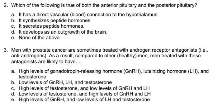 2. Which of the following is true of both the anterior pituitary and the posterior pituitary?
a. It has a direct vascular (blood) connection to the hypothalamus.
b. It synthesizes peptide hormones.
c. It secretes peptide hormones.
d. It develops as an outgrowth of the brain.
e. None of the above.
3. Men with prostate cancer are sometimes treated with androgen receptor antagonists (i.e.,
anti-androgens). As a result, compared to other (healthy) men, men treated with these
antagonists are likely to have...
a. High levels of gonadotropin-releasing hormone (GNRH), luteinizing hormone (LH), and
testosterone
b. Low levels of GNRH, LH, and testosterone
c. High levels of testosterone, and low levels of GNRH and LH
d. Low levels of testosterone, and high levels of GnRH and LH
e. High levels of GNRH, and low levels of LH and testosterone
