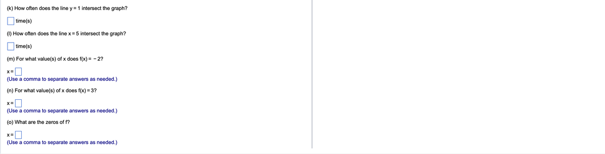 (k) How often does the line y = 1 intersect the graph?
time(s)
(1) How often does the line x = 5 intersect the graph?
time(s)
(m) For what value(s) of x does f(x) = -2?
X =
(Use a comma to separate answers as needed.)
(n) For what value(s) of x does f(x) = 3?
X =
(Use a comma to separate answers as needed.)
(o) What are the zeros of f?
X =
(Use a comma to separate answers as needed.)