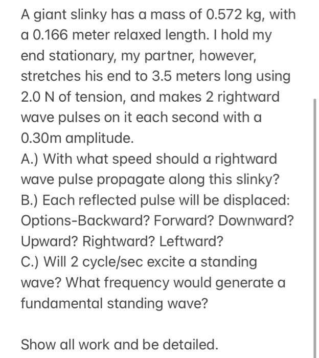 A giant slinky has a mass of 0.572 kg, with
a 0.166 meter relaxed length. I hold my
end stationary, my partner, however,
stretches his end to 3.5 meters long using
2.0 N of tension, and makes 2 rightward
wave pulses on it each second with a
0.30m amplitude.
A.) With what speed should a rightward
wave pulse propagate along this slinky?
B.) Each reflected pulse will be displaced:
Options-Backward? Forward? Downward?
Upward? Rightward? Leftward?
C.) Will 2 cycle/sec excite a standing
wave? What frequency would generate a
fundamental standing wave?
Show all work and be detailed.
