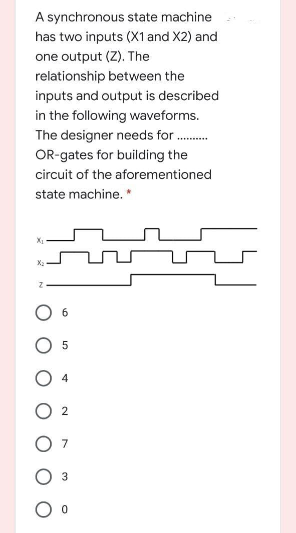 A synchronous state machine
has two inputs (X1 and X2) and
one output (Z). The
relationship between the
inputs and output is described
in the following waveforms.
The designer needs for
........
OR-gates for building the
circuit of the aforementioned
state machine.
X2
Об
4
O 2
7
