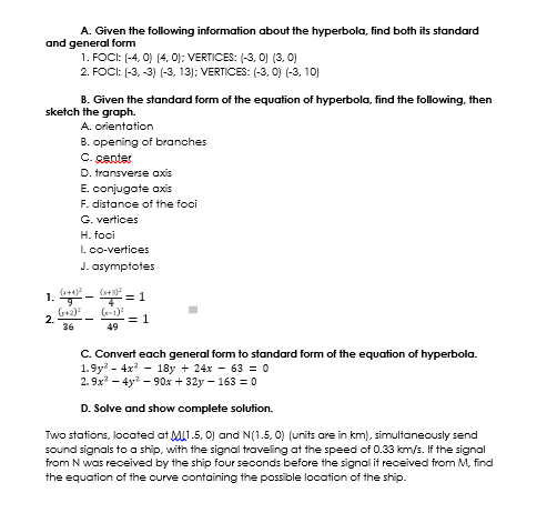 A. Given the following information about the hyperbola, find both its standard
and general form
1. FOCI: (-4, 0) (4, 0): VERTICES: (-3, 0) (3, 0)
2. FOCI: (-3, -3) (-3. 13); VERTICES: (-3, 0) (-3, 10)
B. Given the standard form of the equation of hyperbola, find the following, then
sketch the graph.
A. orientation
B. opening of branohes
C. genter
D. transverse axis
E. conjugate axis
F. distance of the foci
G. vertices
H. foci
I. co-vertices
J. asymptotes
1.
G+2)
2.
36
(-1)
= 1
49
C. Convert each general form to standard form of the equation of hyperbola.
1.9y - 4x - 18y + 24x - 63 = 0
2. 9x? – 4y? – 90x + 32y – 163 = o
D. Solve and show complete solution.
Two stations, located at MI.5, 0) and N(1.5, 0) (units are in km), simultaneously send
sound signals to a ship, with the signal traveling at the speed of 0.33 km/s. If the signal
from N was received by the ship four seconds before the signal it received from M, find
the equation of the curve containing the possible location of the ship.
