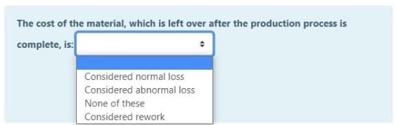 The cost of the material, which is left over after the production process is
complete, is:
Considered normal loss
Considered abnormal loss
None of these
Considered rework
