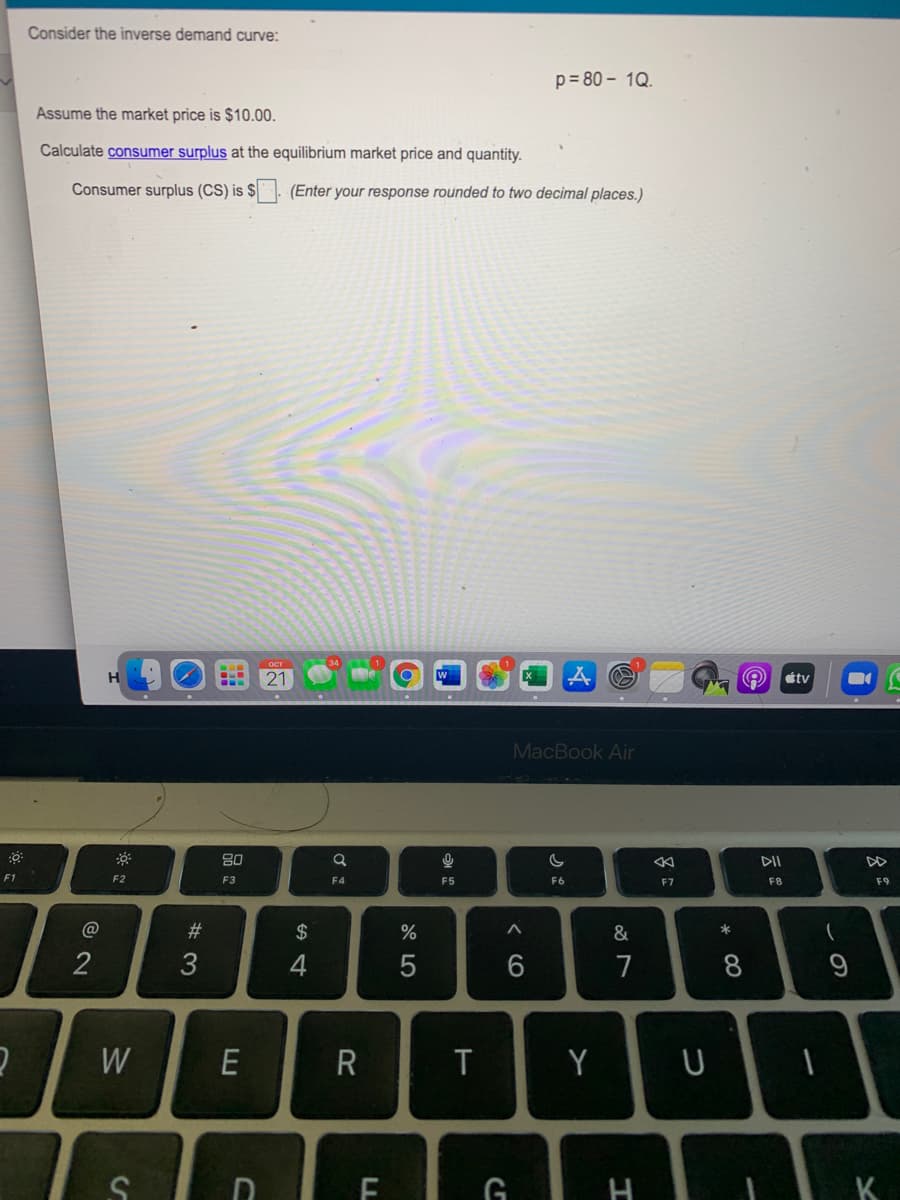 Consider the inverse demand curve:
p= 80 – 1Q.
Assume the market price is $10.00.
Calculate consumer surplus at the equilibrium market price and quantity.
Consumer surplus (CS) is $. (Enter your response rounded to two decimal places.)
21
étv
MacBook Air
DII
DD
F1
F2
F3
F4
F5
F6
F8
F9
F7
#3
2$
&
2
3
4
7
8
E
Y
К
つ
く6
w/
