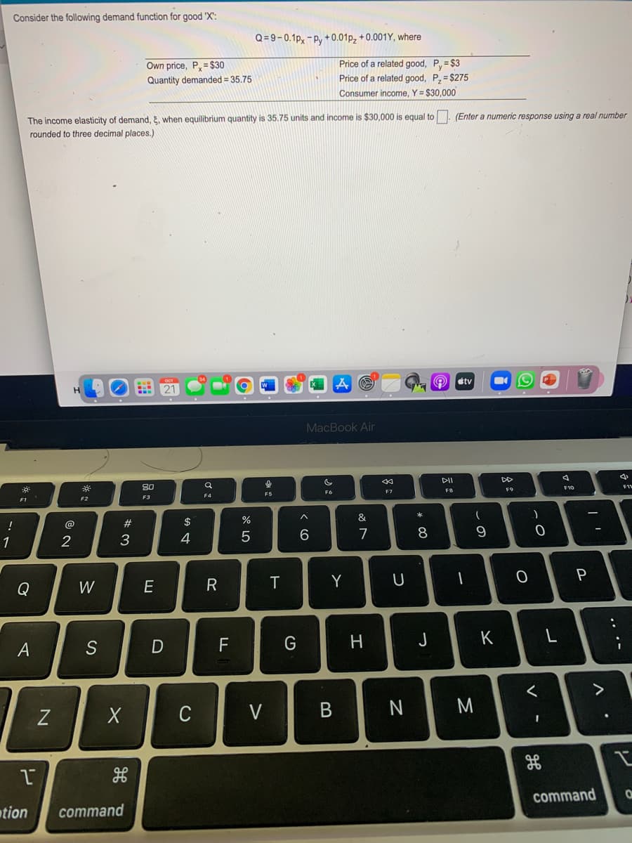 Consider the following demand function for good 'X':
Q = 9-0.1p, - Py + 0.01p, + 0.001Y, where
Price of a related good, P= $3
Price of a related good, P, = $275
Own price, P,= $30
Quantity demanded = 35.75
Consumer income, Y = $30,000
The income elasticity of demand, E, when eguilibrium quantity is 35.75 units and income is $30,000 is equal to. (Enter a numeric response using a real number
rounded to three decimal places.)
O etv
MacBook Air
DII
DD
80
F10
F7
F8
F4
F5
F2
F3
EI
$
%
&
!
@
7
9
1
3
4
Q
W
E
R
T
Y
D
F
H
J
K
A
C
V
N
M
command
tion
command
.. .-
V -
* 00
* :
