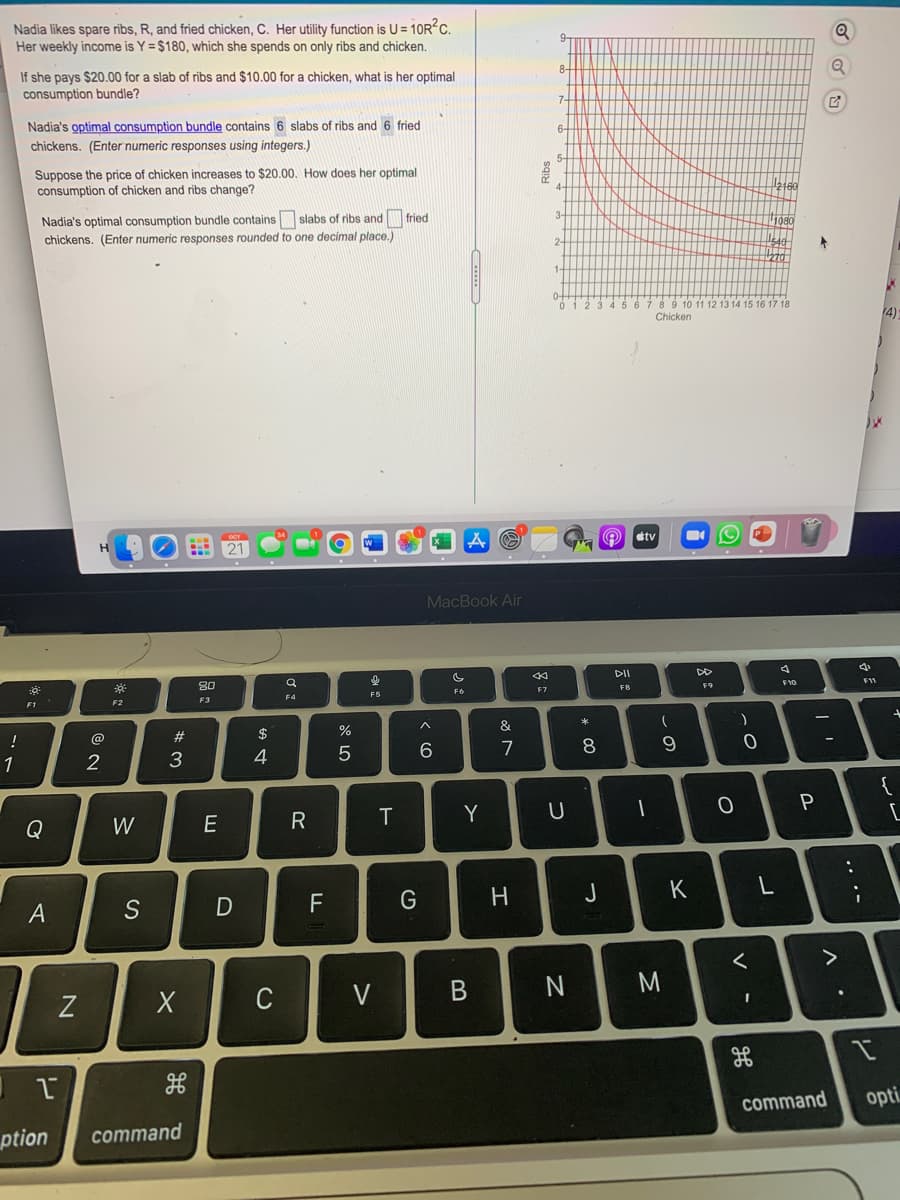 Nadia likes spare ribs, R, and fried chicken, C. Her utility function is U = 10R C.
Her weekly income is Y = $180, which she spends on only ribs and chicken.
8.
If she pays $20.00 for a slab of ribs and $10.00 for a chicken, what is her optimal
consumption bundle?
Nadia's optimal consumption bundle contains 6 slabs of ribs and 6 fried
6-
chickens. (Enter numeric responses using integers.)
Suppose the price of chicken increases to $20.00. How does her optimal
consumption of chicken and ribs change?
4-
3-
Nadia's optimal consumption bundle contains slabs of ribs and fried
chickens. (Enter numeric responses rounded to one decimal place.)
10 11 12 13 14 15 16 17 18
14)
Chicken
etv
21
MacBook Air
DI
DD
30
F10
FB
F9
F6
F7
F5
F4
F3
F1
F2
&
!
@
#
2$
7
8
1
2
3
4
{
Y
Q
W
J
K
F
A
く
>
C
V
command
opti
ption
command
.. .-
* 00
コ
エ
**
