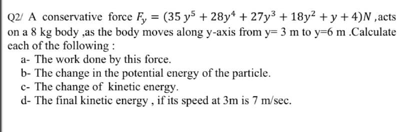 Q2/ A conservative force F, = (35 y5 + 28y* + 27y3 + 18y2 + y + 4)N ,acts
on a 8 kg body ,as the body moves along y-axis from y= 3 m to y=6 m .Calculate
each of the following :
a- The work done by this force.
b- The change in the potential energy of the particle.
c- The change of kinetic energy.
d- The final kinetic energy, if its speed at 3m is 7 m/sec.
