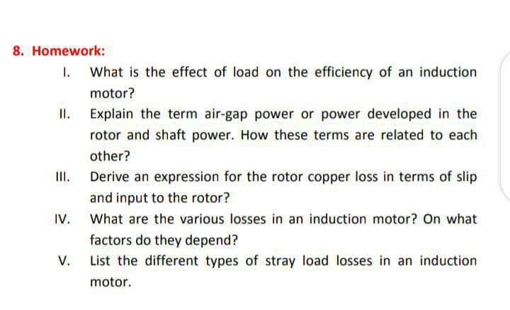 8. Homework:
III.
IV.
V.
What is the effect of load on the efficiency of an induction
motor?
Explain the term air-gap power or power developed in the
rotor and shaft power. How these terms are related to each
other?
Derive an expression for the rotor copper loss in terms of slip
and input to the rotor?
What are the various losses in an induction motor? On what
factors do they depend?
List the different types of stray load losses in an induction
motor.