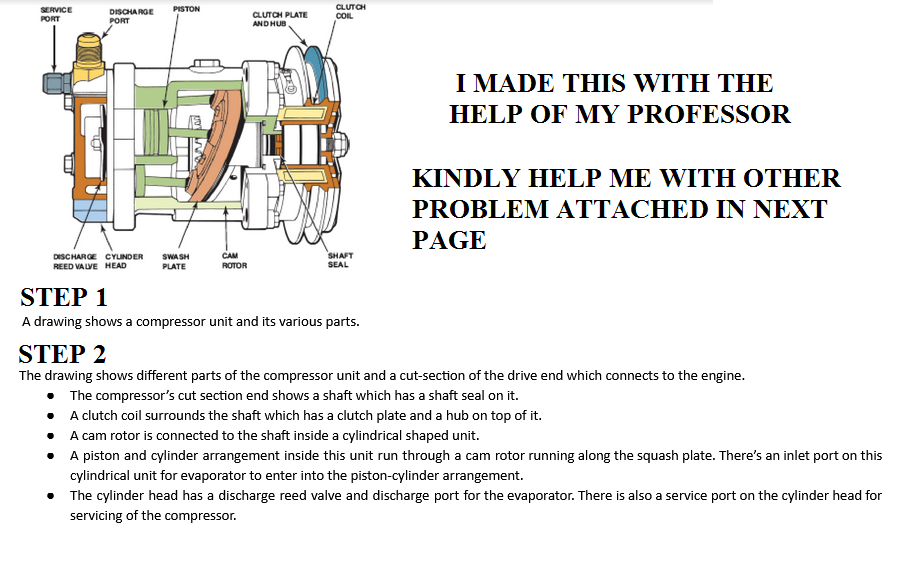 CLUTCH
SERVICE
DISCHA RGE
PISTON
PORT
CLUTCH PLATE
COL
PORT
AND HUB,
I MADE THIS WITH THE
HELP OF MY PROFESSOR
ΚINDLΥ HELP ΜΕ WITΗ ΟΤHER
PROBLEM ATTACHED IN NEXT
PAGE
SHAFT
SEAL
CAM
DISCHARGE CYLINDER
REED VALVE HEAD
SWA SH
PLATE
ROTOR
STEP 1
A drawing shows a compressor unit and its various parts.
STEP 2
The drawing shows different parts of the compressor unit and a cut-section of the drive end which connects to the engine.
• The compressor's cut section end shows a shaft which has a shaft seal on it.
• A clutch coil surrounds the shaft which has a clutch plate and a hub on top of it.
• A cam rotor is connected to the shaft inside a cylindrical shaped unit.
A piston and cylinder arrangement inside this unit run through a cam rotor running along the squash plate. There's an inlet port on this
cylindrical unit for evaporator to enter into the piston-cylinder arrangement.
The cylinder head has a discharge reed valve and discharge port for the evaporator. There is also a service port on the cylinder head for
servicing of the compressor.
