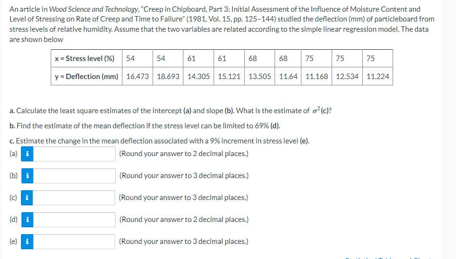 An article in Wood Science and Technology, "Creep in Chipboard, Part 3: Initial Assessment of the Influence of Moisture Content and
Level of Stressing on Rate of Creep and Time to Failure" (1981, Vol. 15, pp. 125-144) studied the deflection (mm) of particleboard from
stress levels of relative humidity. Assume that the two variables are related according to the simple linear regression model. The data
are shown below
x = Stress level (%)
54
54
61
61
68
68
75
75
75
y = Deflection (mm) 16.473 18.693 14.305
15.121 13.505 11.64 11.168 12.534 11.224
a. Calculate the least square estimates of the intercept (a) and slope (b). What is the estimate of o?(c)?
b. Find the estimate of the mean deflection if the stress level can be limited to 69% (d).
c. Estimate the change in the mean deflection associated with a 9% increment in stress level (e).
(a) i
(Round your answer to 2 decimal places.)
(b) i
(Round your answer to 3 decimal places.)
(c) i
(Round your answer to 3 decimal places.)
(d) i
(Round your answer to 2 decimal places.)
(Round your answer to 3 decimal places.)
