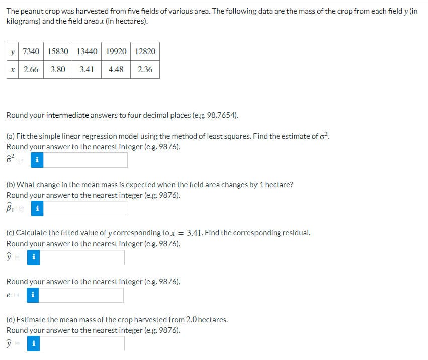 The peanut crop was harvested from five fields of various area. The following data are the mass of the crop from each field y (in
kilograms) and the field area x (in hectares).
y 7340 15830 13440 19920 12820
x 2.66
3.80
3.41
4.48
2.36
Round your intermediate answers to four decimal places (e.g. 98.7654).
(a) Fit the simple linear regression model using the method of least squares. Find the estimate of o?.
Round your answer to the nearest integer (e.g. 9876).
ở = i
(b) What change in the mean mass is expected when the field area changes by 1 hectare?
Round your answer to the nearest integer (e.g. 9876).
i
(c) Calculate the fitted value of y corresponding to x = 3.41. Find the corresponding residual.
Round your answer to the nearest integer (e.g. 9876).
ŷ = i
Round your answer to the nearest integer (e.g. 9876).
e =
i
(d) Estimate the mean mass of the crop harvested from 2.0 hectares.
Round your answer to the nearest integer (e.g. 9876).
i
