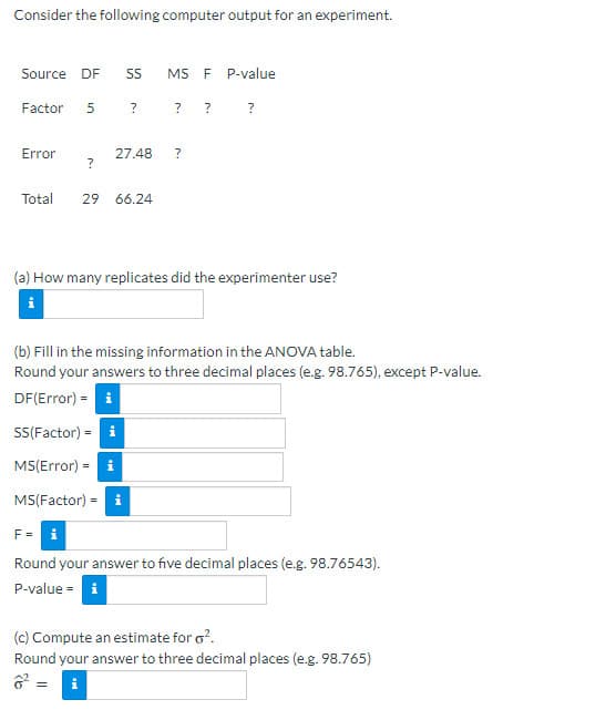 Consider the following computer output for an experiment.
Source DF
SS
MS F P-value
Factor
? ?
Error
27.48
Total
29 66.24
(a) How many replicates did the experimenter use?
(b) Fill in the missing information in the ANOVA table.
Round your answers to three decimal places (e.g. 98.765), except P-value.
DF(Error) = i
SS(Factor) = i
MS(Error) = i
MS(Factor) = i
Round your answer to five decimal places (e.g. 98.76543).
P-value = i
(c) Compute an estimate for o?.
Round your answer to three decimal places (e.g. 98.765)
