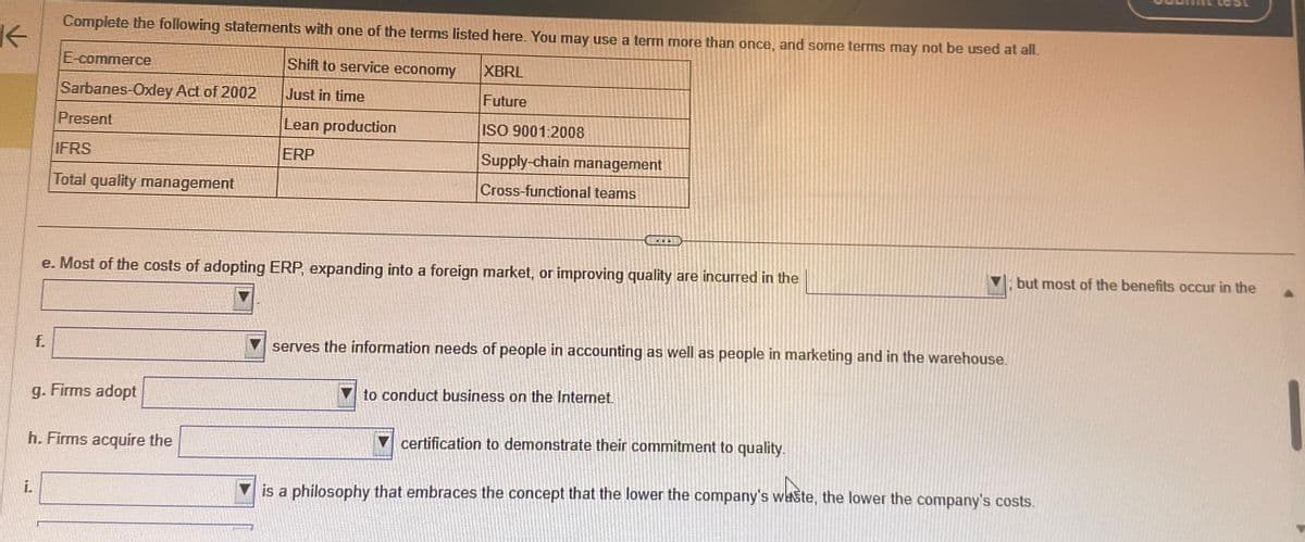 K
Complete the following statements with one of the terms listed here. You may use a term more than once, and some terms may not be used at all.
Shift to service economy
XBRL
Just in time
Future
ISO 9001:2008
Lean production
ERP
f.
i.
E-commerce
Sarbanes-Oxley Act of 2002
Present
IFRS
Total quality management
g. Firms adopt
e. Most of the costs of adopting ERP, expanding into a foreign market, or improving quality are incurred in the
h. Firms acquire the
Supply-chain management
Cross-functional teams
**
serves the information needs of people in accounting as well as people in marketing and in the warehouse.
to conduct business on the Internet.
certification to demonstrate their commitment to quality.
but most of the benefits occur in the
is a philosophy that embraces the concept that the lower the company's waste, the lower the company's costs.