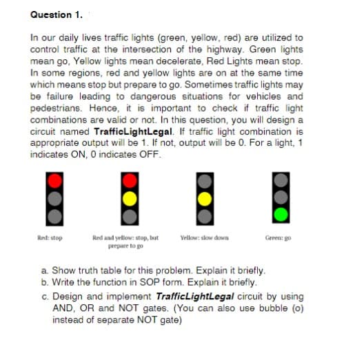 Question 1.
In our daily lives traffic lights (green, yellow, red) are utilized to
control traffic at the intersection of the highway. Green lights
mean go, Yellow lights mean decelerate, Red Lights mean stop.
In some regions, red and yellow lights are on at the same time
which means stop but prepare to go. Sometimes traffic lights may
be failure leading to dangerous situations for vehicles and
pedestrians. Hence, it is important to check if traffic light
combinations are valid or not. In this question, you will design a
circuit named TrafficLightLegal. If traffic light combination is
appropriate output will be 1. If not, output will be 0. For a light, 1
indicates ON, O indicates OFF.
Red and yellow: stop, but
prepare to go
Red: stop
Vellow: skow down
Green: go
a. Show truth table for this problem. Explain it briefly.
b. Write the function in SOP form. Explain it briefly.
c. Design and implement TrafficLightLegal circuit by using
AND, OR and NOT gates. (You can also use bubble (0)
instead of separate NOT gate)
