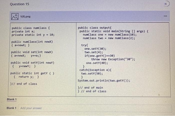 Question 15
1(8).png
public class numClass {
private int a;
private static int y = 10;
public numClass(int newx)
{a-newx; }
public void set(int newx)
{a=newx; y+=a;}
public void setY(int newY)
{y-newY; }
public static int getY()
{ return y; }
// end of class
Blank 1
Blank 1
Add your answer
public class output[
public static void main(String[] args) {
numclass one new numClass(10);
numclass two new numClass (2);
try{
one.sety(30);
two.set(4);
if(one.getY()-30)
throw new Exception ("30");
one. sety (40);
}
catch(Exception e) {
two.setY(50);
}
System.out.println(two.getY());
// end of main
} // end of class
***