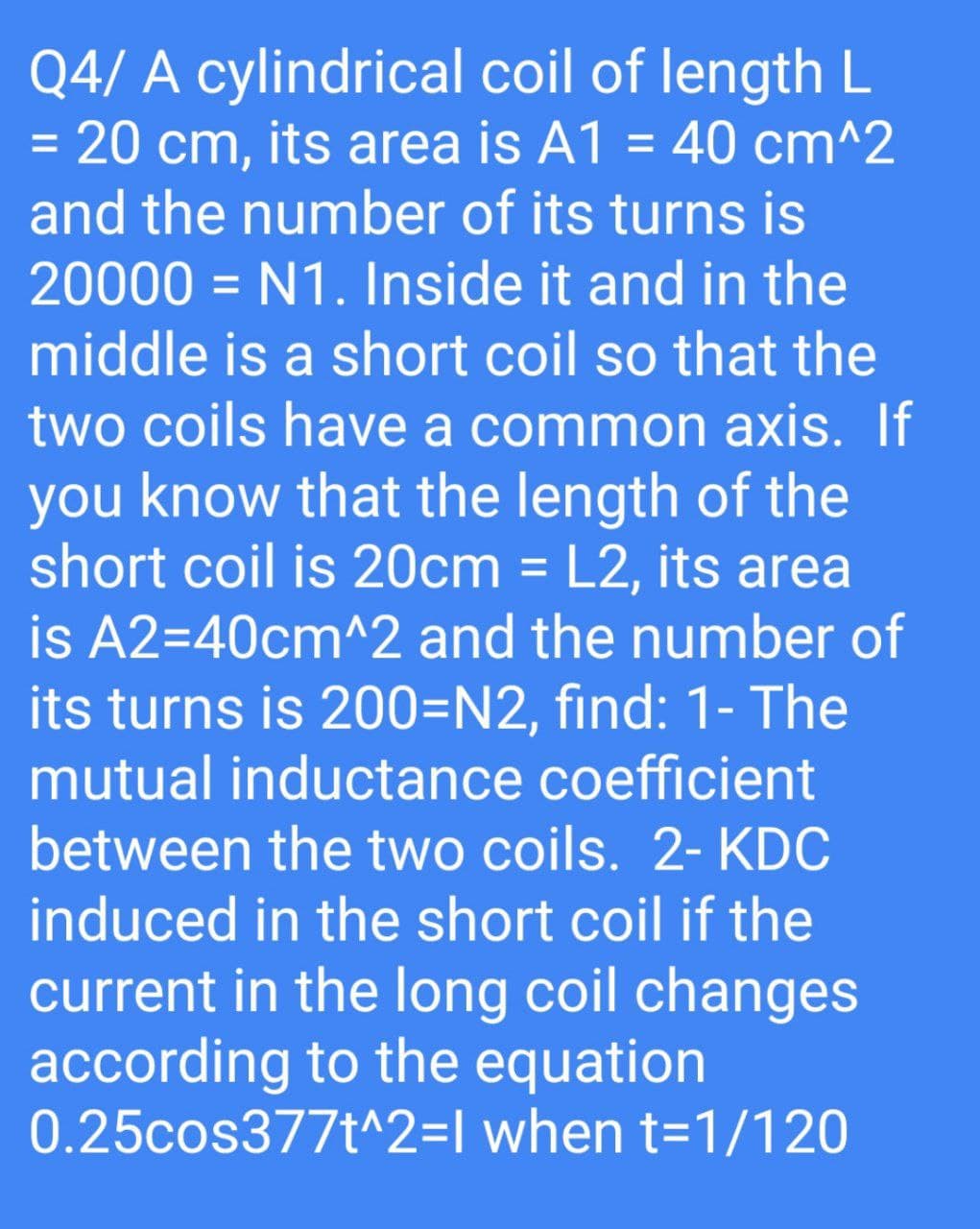 Q4/ A cylindrical coil of length L
20 cm, its area is A1 = 40 cm^2
and the number of its turns is
%3D
20000 = N1. Inside it and in the
%3D
middle is a short coil so that the
two coils have a common axis. If
you know that the length of the
short coil is 20cm = L2, its area
is A2=40cm^2 and the number of
its turns is 200=N2, find: 1- The
%3D
mutual inductance coefficient
between the two coils. 2- KDC
induced in the short coil if the
current in the long coil changes
according to the equation
0.25cos377t^2=I when t=1/120
