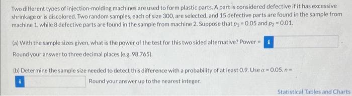 Two different types of injection-molding machines are used to form plastic parts. A part is considered defective if it has excessive
shrinkage or is discolored. Two random samples, each of size 300, are selected, and 15 defective parts are found in the sample from
machine 1, while 8 defective parts are found in the sample from machine 2. Suppose that p₁ -0.05 and p2 -0.01.
(a) With the sample sizes given, what is the power of the test for this two sided alternative? Power =
Round your answer to three decimal places (e.g. 98.765).
(b) Determine the sample size needed to detect this difference with a probability of at least 0.9. Use a = 0.05.n=
Round your answer up to the nearest integer.
Statistical Tables and Charts