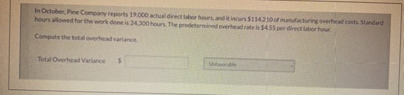 In October, Pine Company reports 19,000 actual direct labor hours, and it incurs $114.210 of manufacturing overhead costs. Standard
hours allowed for the work done is 24.300 hours. The predetermined overhead rate is $4.55 per direct labor hour.
Compute the total overhead variance.
Total Overhead Variance
$
Unfavorable