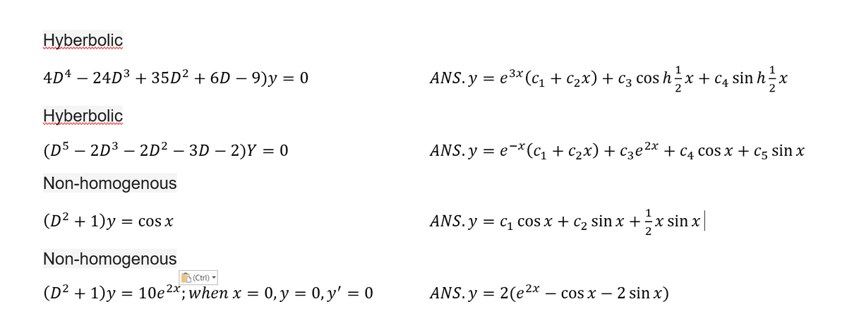 Hyberbolic
1
4D4 – 24D3 + 35D² + 6D – 9)y = 0
ANS. y = e3* (c + c2x) + c3 cos h-x + c4 sinh-x
2
2
Hyberbolic
(D5 – 2D3 – 2D² – 3D – 2)Y = 0
ANS.y = e-*(c1 + c2x) + Cze²2x + C4 cos x + c5 sin x
Non-homogenous
1
(D² + 1)y = cos x
ANS. y = c1 cos x + c2 sin x +
x sin x
2
Non-homogenous
D(Ctrl)
(D² + 1)y :
10e2x; when x = 0, y = 0, y' = 0
ANS.y = 2(e2x – cos x – 2 sin x)
||
