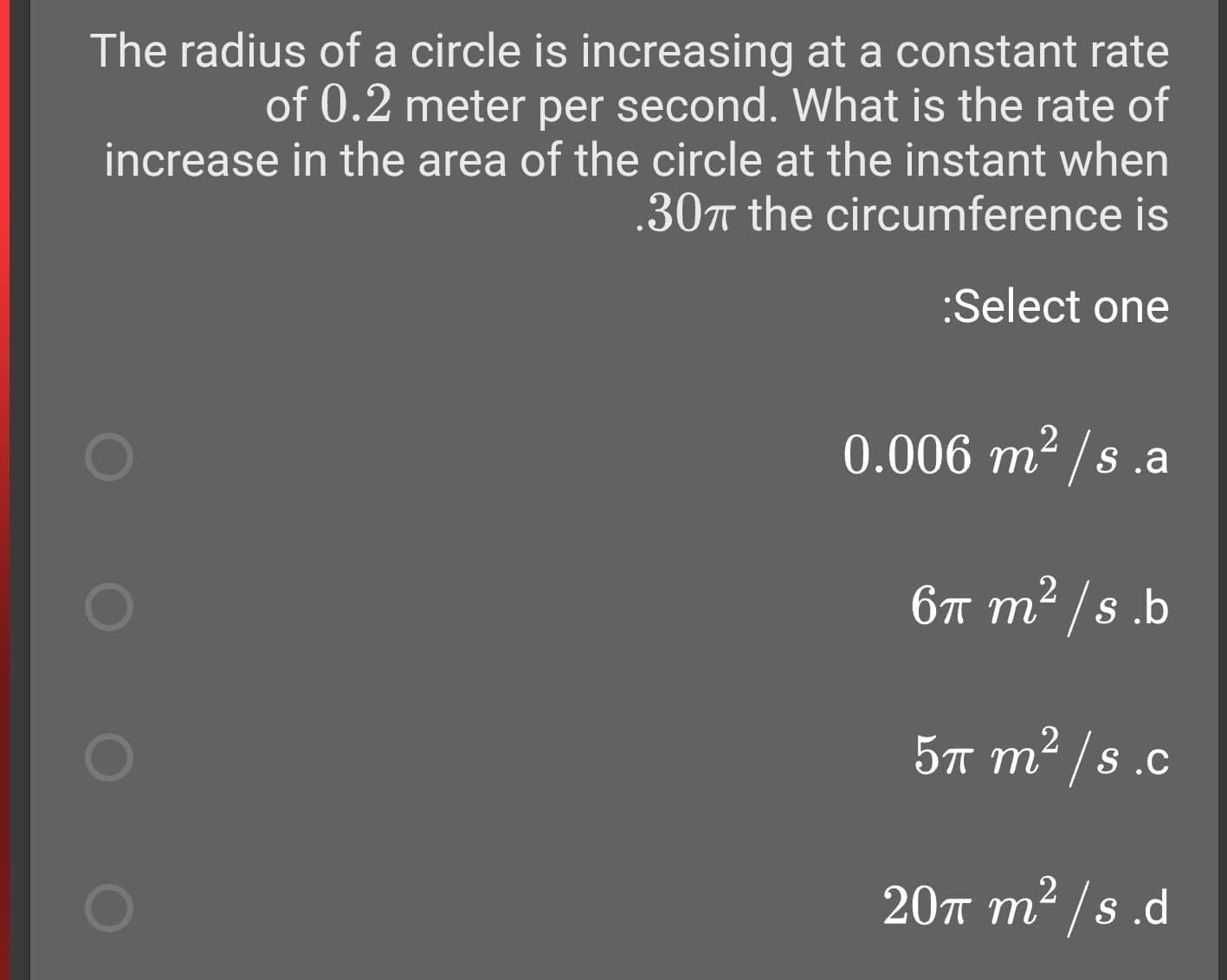 The radius of a circle is increasing at a constant rate
of 0.2 meter per second. What is the rate of
increase in the area of the circle at the instant when
.30m the circumference is
