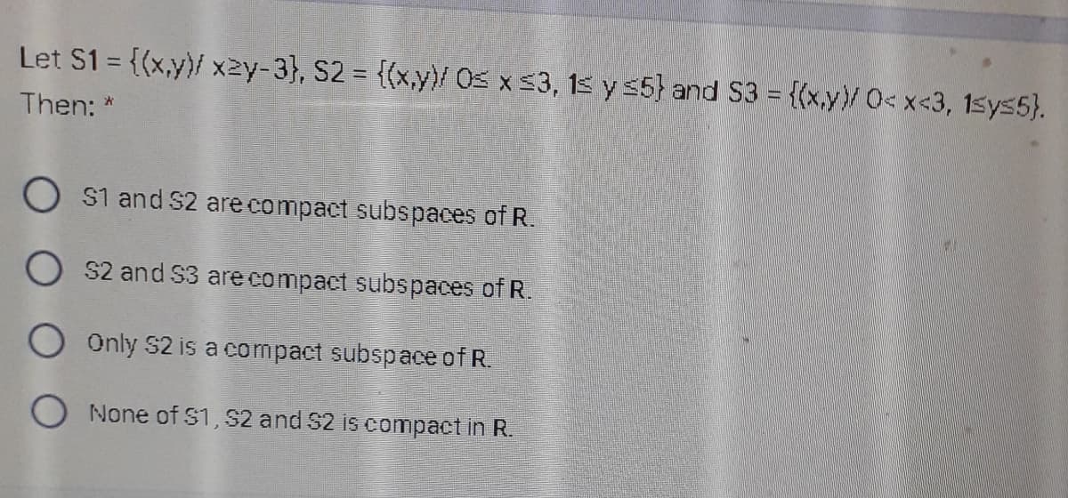 Let S1 = {(x,y)/ x2y-3}, S2 = {(x,y)/ Os x s3, 15 y s5} and S3 = {(x,y)/0<x<3, 1sys5).
Then: *
O s1 and S2 are compact subspaces of R.
O s2 and S3 are compact subspaces of R.
O Only S2 is a compact subspace of R.
O None of S1, S2 and S2 is compact in R.
