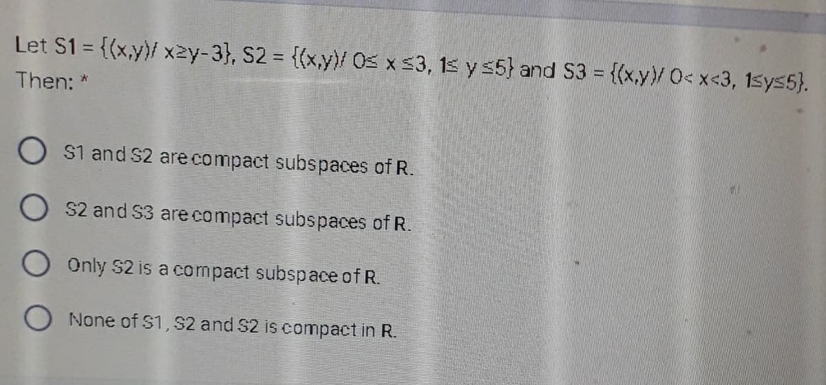 Let S1 = {(x,y}/ x2y-3}, S2 = {(x,y)/ Os x 53, 15 y 5} and S3 = {(x,y}/ O<x<3, 15ys5}.
Then: *
O s1 and S2 are compact subspaces of R.
O s2 and S3 are compact subspaces of R.
O Only S2 is a compact subspace of R.
O None of S1, S2 and S2 is compact in R.
