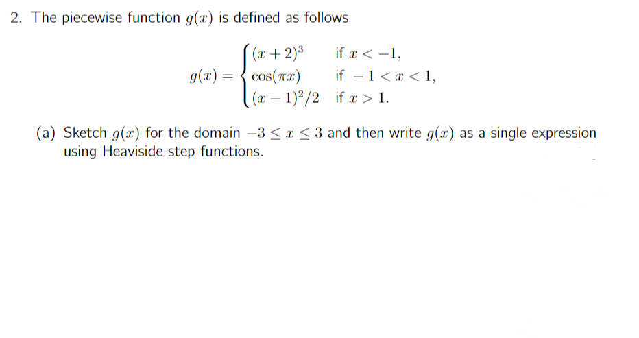 2. The piecewise function g(x) is defined as follows
(x + 2)³
COS(TX)
(x-1)2/2
g(x) =
if x < -1,
if - 1<x< 1,
if x > 1.
(a) Sketch g(x) for the domain -3 ≤ x ≤3 and then write g(x) as a single expression
using Heaviside step functions.
*