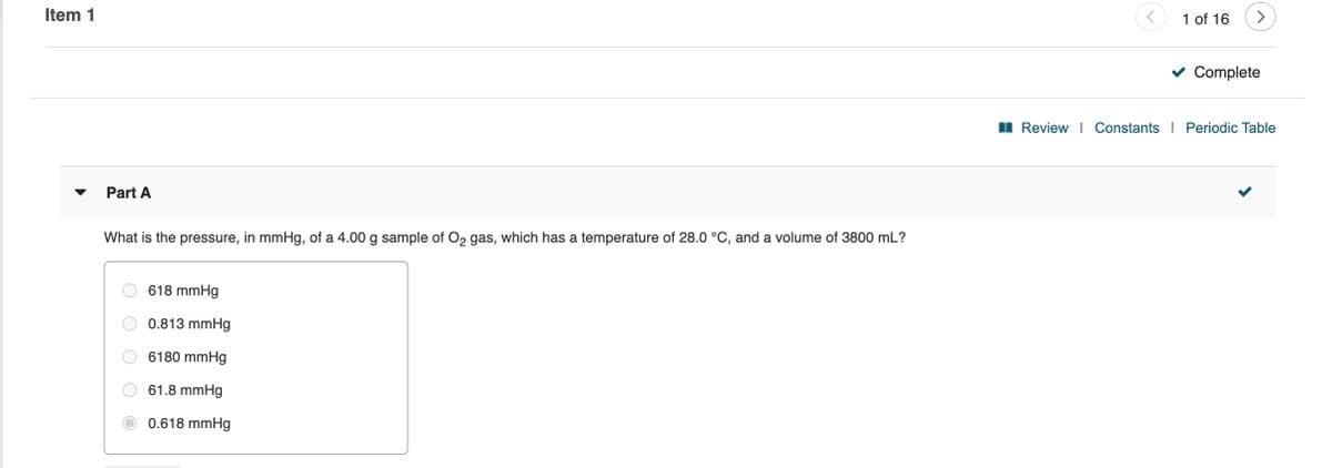 Item 1
1 of 16
>
Complete
I Review I Constants I Periodic Table
Part A
What is the pressure, in mmHg, of a 4.00 g sample of O2 gas, which has a temperature of 28.0 °C, and a volume of 3800 mL?
618 mmHg
0.813 mmHg
6180 mmHg
61.8 mmHg
0.618 mmHg
