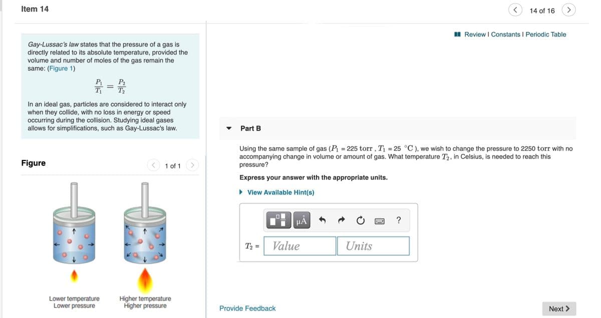 Item 14
14 of 16
I Review I Constants I Periodic Table
Gay-Lussac's law states that the pressure of a gas is
directly related to its absolute temperature, provided the
volume and number of moles of the gas remain the
same: (Figure 1)
P1
P2
T2
T1
In an ideal gas, particles are considered to interact only
when they collide, with no loss in energy or speed
occurring during the collision. Studying ideal gases
allows for simplifications, such as Gay-Lussac's law.
Part B
Using the same sample of gas (Pı = 225 torr , T1 = 25 °C ), we wish to change the pressure to 2250 torr with no
accompanying change in volume or amount of gas. What temperature T2, in Celsius, is needed to reach this
pressure?
Figure
1 of 1
Express your answer with the appropriate units.
• View Available Hint(s)
HẢ
?
T2 =
Value
Units
Lower temperature
Lower pressure
Higher temperature
Higher pressure
Provide Feedback
Next >
