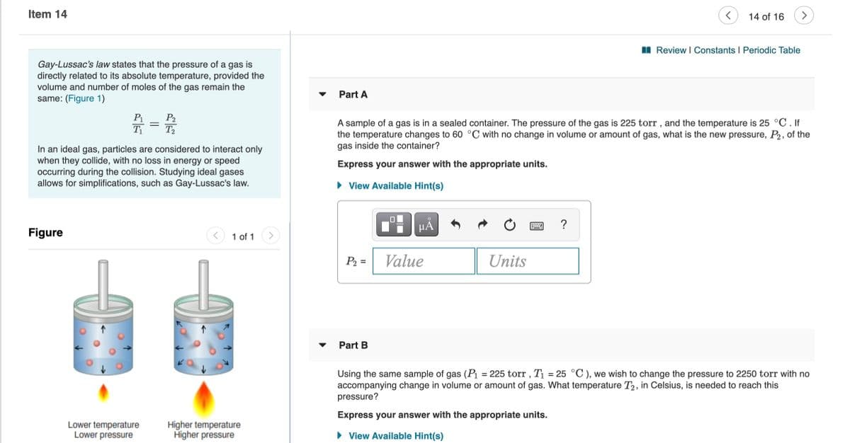 Item 14
14 of 16
I Review I Constants I Periodic Table
Gay-Lussac's law states that the pressure of a gas is
directly related to its absolute temperature, provided the
volume and number of moles of the gas remain the
same: (Figure 1)
Part A
P1
T1
P2
T2
A sample of a gas is in a sealed container. The pressure of the gas is 225 torr , and the temperature is 25 °C. If
the temperature changes to 60 °C with no change in volume or amount of gas, what is the new pressure, P2, of the
gas inside the container?
In an ideal gas, particles are considered to interact only
when they collide, with no loss in energy or speed
occurring during the collision. Studying ideal gases
allows for simplifications, such as Gay-Lussac's law.
Express your answer with the appropriate units.
• View Available Hint(s)
?
Figure
1 of 1
P2 =
Value
Units
Part B
Using the same sample of gas (Pı = 225 torr , T1 = 25 °C ), we wish to change the pressure to 2250 torr with no
accompanying change in volume or amount of gas. What temperature T2, in Celsius, is needed to reach this
pressure?
%3D
Express your answer with the appropriate units.
Lower temperature
Lower pressure
Higher temperature
Higher pressure
View Available Hint(s)
