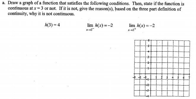 a. Draw a graph of a function that satisfies the following conditions. Then, state if the function is
continuous at x = 3 or not. If it is not, give the reason(s), based on the three part definition of
continuity, why it is not continuous.
h(3) = 4
lim h(x) =-2
lim h(x) =-2
