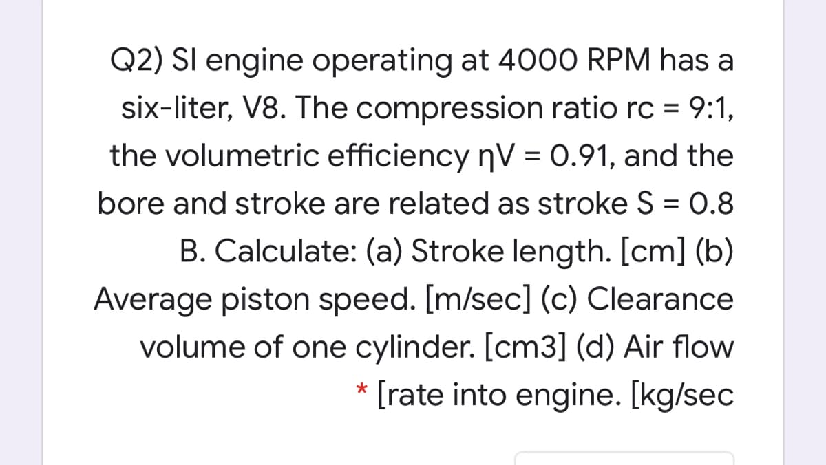 Q2) SI engine operating at 4000 RPM has a
six-liter, V8. The compression ratio rc = 9:1,
the volumetric efficiency nV = 0.91, and the
bore and stroke are related as stroke S = 0.8
B. Calculate: (a) Stroke length. [cm] (b)
Average piston speed. [m/sec] (c) Clearance
volume of one cylinder. [cm3] (d) Air flow
* [rate into engine. [kg/sec
