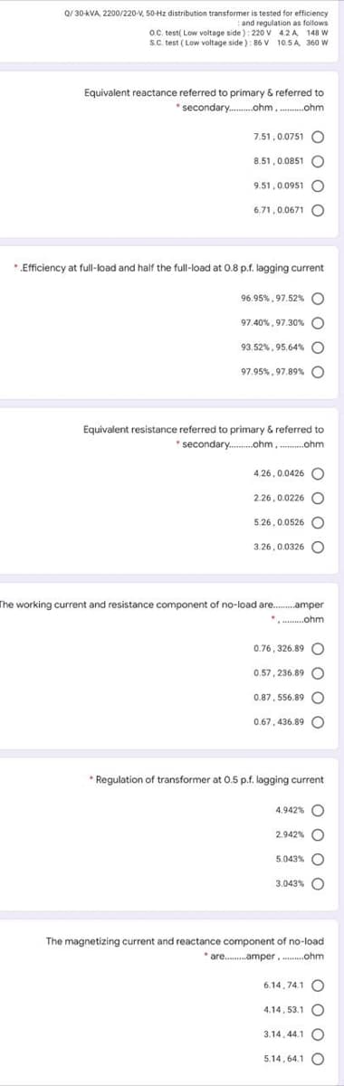 Q/ 30-kVA, 2200/220-V, 50-Hz distribution transformer is tested for efficiency
: and regulation as follows
O.C. test( Low voltage side ): 220 v 42 A 148 W
S.C. test ( Low voltage side) : 86 V 10.5 A, 360 W
Equivalent reactance referred to primary & referred to
*secondary..ohm,...ohm
7.51, 0.0751 C
8.51, 0.0851
9.51,0.0951
6.71,0.0671 O
*„Efficiency at full-load and half the full-load at 0.8 p.f. lagging current
96.95%, 97.52% O
97.40%, 97.30% C
93.52%, 95.64% O
97.95%, 97.89% O
Equivalent resistance referred to primary & referred to
* secondary..ohm, .ohm
4.26,0.0426 O
2.26, 0.0226 O
5.26,0.0526 O
3.26,0.0326 O
The working current and resistance component of no-load are.
.amper
*. .ohm
0.76, 326.89 O
0.57, 236.89
0.87, 556.89 O
0.67, 436.89 O
* Regulation of transformer at 0.5 p.f. lagging current
4.942% O
2.942% O
5.043%
3.043% O
The magnetizing current and reactance component of no-load
* are .amper. ..ohm
6.14, 74.1 O
4.14, 53.1 O
3.14, 44.1
5.14, 64.1 O
o 0 O
o 0 o
