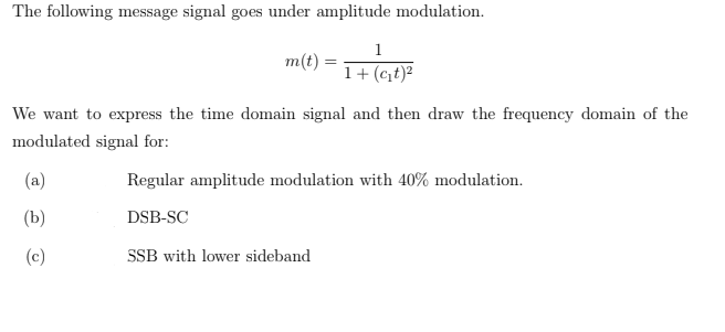 The following message signal goes under amplitude modulation.
1
m(t) :
1+ (ct)?
We want to express the time domain signal and then draw the frequency domain of the
modulated signal for:
(a)
Regular amplitude modulation with 40% modulation.
(b)
DSB-SC
(c)
SSB with lower sideband
